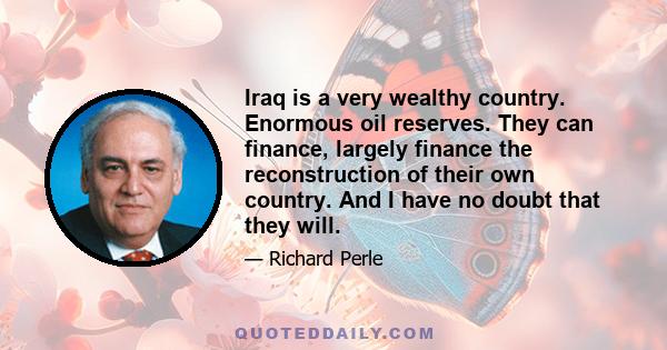 Iraq is a very wealthy country. Enormous oil reserves. They can finance, largely finance the reconstruction of their own country. And I have no doubt that they will.