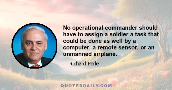 No operational commander should have to assign a soldier a task that could be done as well by a computer, a remote sensor, or an unmanned airplane.