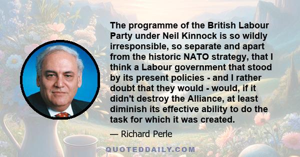 The programme of the British Labour Party under Neil Kinnock is so wildly irresponsible, so separate and apart from the historic NATO strategy, that I think a Labour government that stood by its present policies - and I 