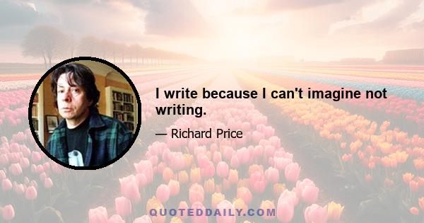 I write because I can't imagine not writing.