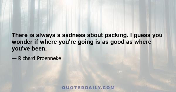 There is always a sadness about packing. I guess you wonder if where you're going is as good as where you've been.