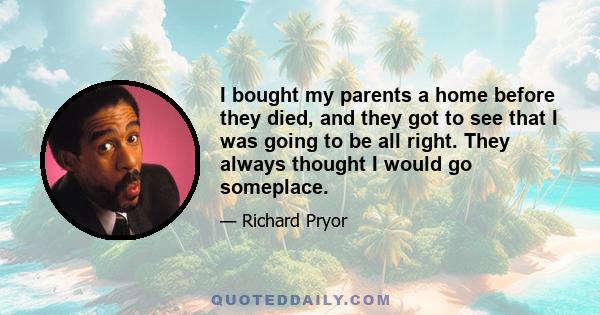 I bought my parents a home before they died, and they got to see that I was going to be all right. They always thought I would go someplace.