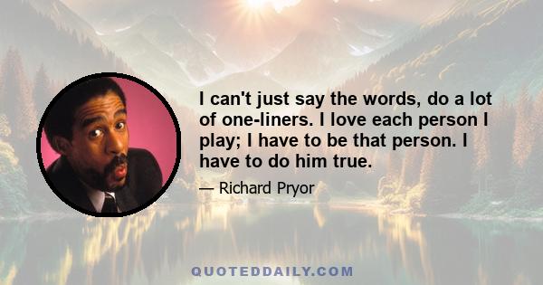 I can't just say the words, do a lot of one-liners. I love each person I play; I have to be that person. I have to do him true.