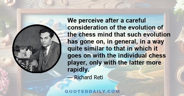 We perceive after a careful consideration of the evolution of the chess mind that such evolution has gone on, in general, in a way quite similar to that in which it goes on with the individual chess player, only with