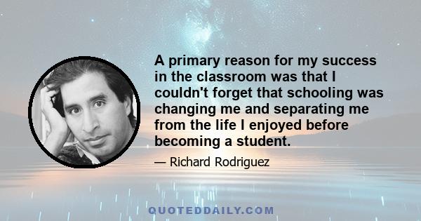 A primary reason for my success in the classroom was that I couldn't forget that schooling was changing me and separating me from the life I enjoyed before becoming a student.