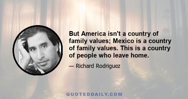 But America isn't a country of family values; Mexico is a country of family values. This is a country of people who leave home.