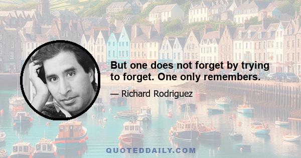 But one does not forget by trying to forget. One only remembers.