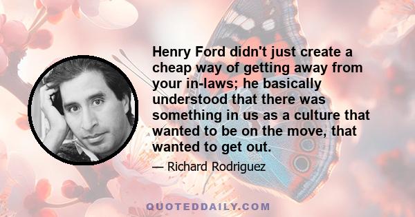 Henry Ford didn't just create a cheap way of getting away from your in-laws; he basically understood that there was something in us as a culture that wanted to be on the move, that wanted to get out.