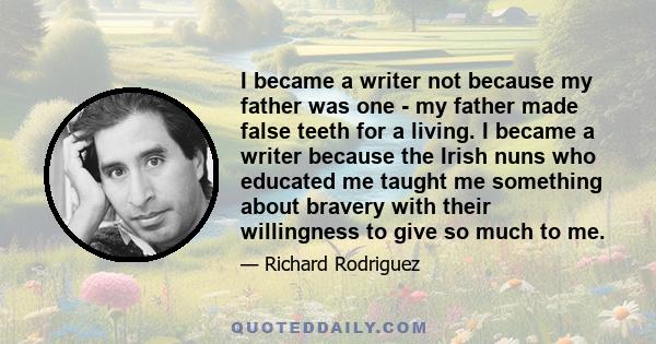 I became a writer not because my father was one - my father made false teeth for a living. I became a writer because the Irish nuns who educated me taught me something about bravery with their willingness to give so