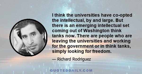 I think the universities have co-opted the intellectual, by and large. But there is an emerging intellectual set coming out of Washington think tanks now. There are people who are leaving the universities and working