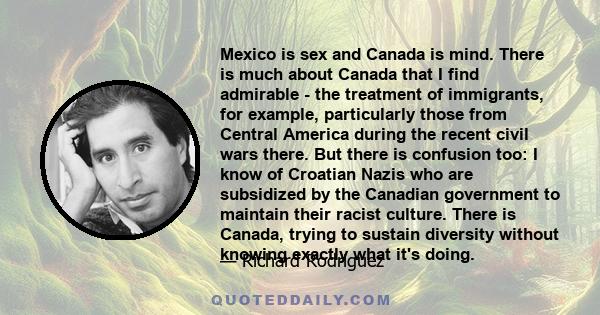 Mexico is sex and Canada is mind. There is much about Canada that I find admirable - the treatment of immigrants, for example, particularly those from Central America during the recent civil wars there. But there is