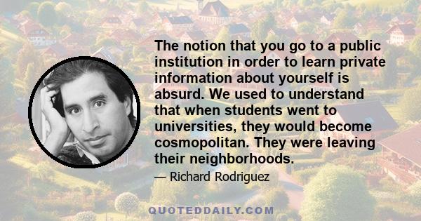 The notion that you go to a public institution in order to learn private information about yourself is absurd. We used to understand that when students went to universities, they would become cosmopolitan. They were