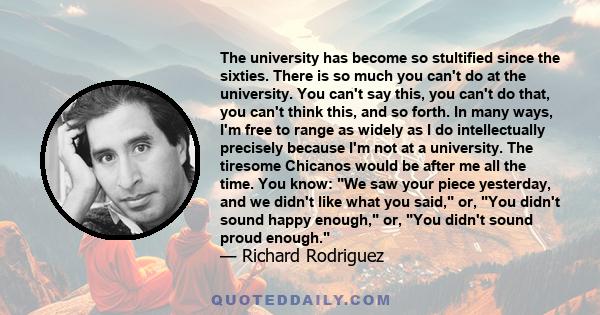 The university has become so stultified since the sixties. There is so much you can't do at the university. You can't say this, you can't do that, you can't think this, and so forth. In many ways, I'm free to range as