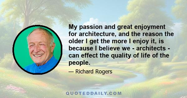 My passion and great enjoyment for architecture, and the reason the older I get the more I enjoy it, is because I believe we - architects - can effect the quality of life of the people.