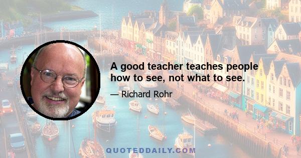 A good teacher teaches people how to see, not what to see.