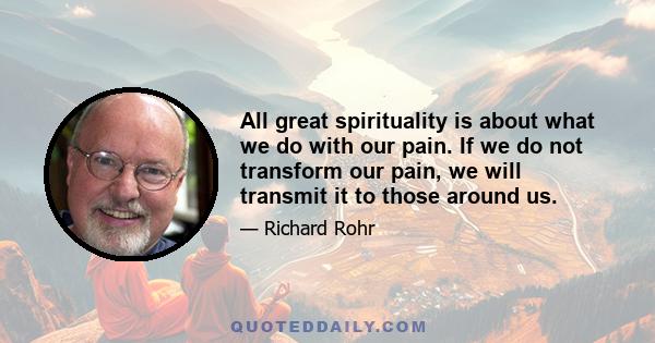 All great spirituality is about what we do with our pain. If we do not transform our pain, we will transmit it to those around us.