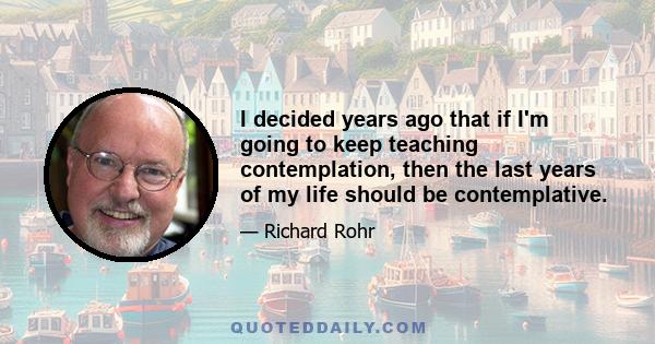 I decided years ago that if I'm going to keep teaching contemplation, then the last years of my life should be contemplative.