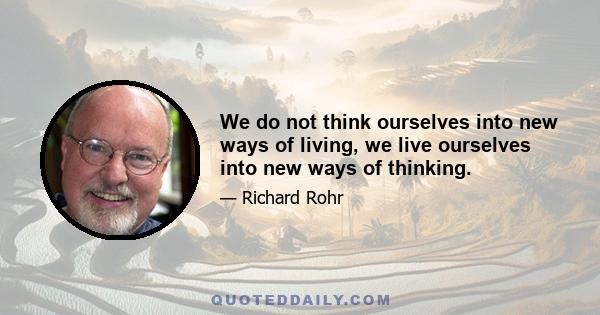 We do not think ourselves into new ways of living, we live ourselves into new ways of thinking.