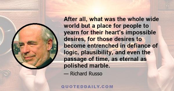 After all, what was the whole wide world but a place for people to yearn for their heart's impossible desires, for those desires to become entrenched in defiance of logic, plausibility, and even the passage of time, as