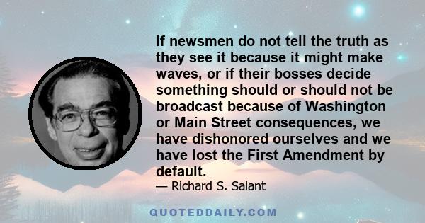 If newsmen do not tell the truth as they see it because it might make waves, or if their bosses decide something should or should not be broadcast because of Washington or Main Street consequences, we have dishonored