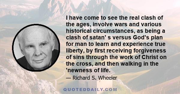 I have come to see the real clash of the ages, involve wars and various historical circumstances, as being a clash of satan' s versus God's plan for man to learn and experience true liberty, by first receiving