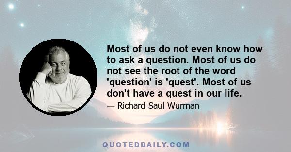 Most of us do not even know how to ask a question. Most of us do not see the root of the word 'question' is 'quest'. Most of us don't have a quest in our life.