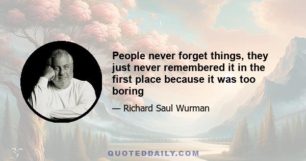 People never forget things, they just never remembered it in the first place because it was too boring