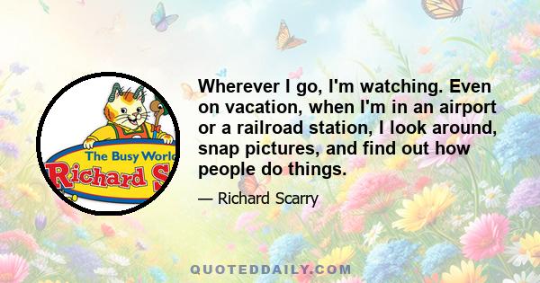 Wherever I go, I'm watching. Even on vacation, when I'm in an airport or a railroad station, I look around, snap pictures, and find out how people do things.