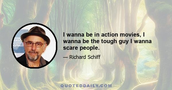 I wanna be in action movies, I wanna be the tough guy I wanna scare people.