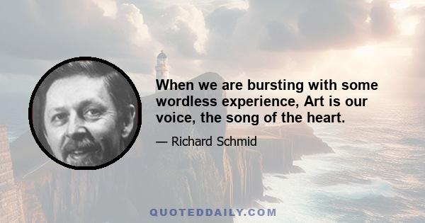 When we are bursting with some wordless experience, Art is our voice, the song of the heart.
