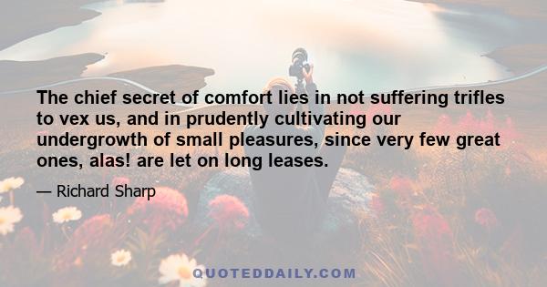 The chief secret of comfort lies in not suffering trifles to vex us, and in prudently cultivating our undergrowth of small pleasures, since very few great ones, alas! are let on long leases.