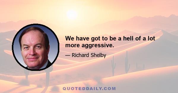 We have got to be a hell of a lot more aggressive.