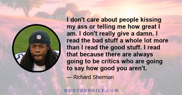 I don't care about people kissing my ass or telling me how great I am. I don't really give a damn. I read the bad stuff a whole lot more than I read the good stuff. I read that because there are always going to be