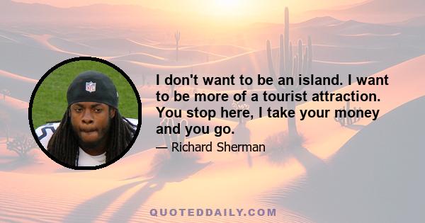 I don't want to be an island. I want to be more of a tourist attraction. You stop here, I take your money and you go.