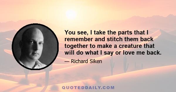 You see, I take the parts that I remember and stitch them back together to make a creature that will do what I say or love me back.