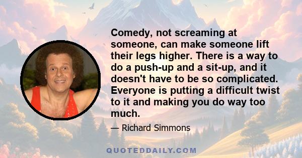 Comedy, not screaming at someone, can make someone lift their legs higher. There is a way to do a push-up and a sit-up, and it doesn't have to be so complicated. Everyone is putting a difficult twist to it and making