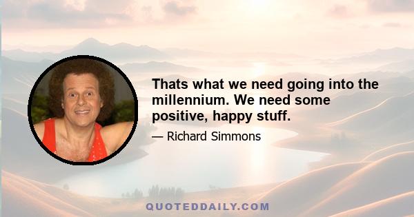 Thats what we need going into the millennium. We need some positive, happy stuff.