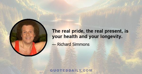 The real pride, the real present, is your health and your longevity.