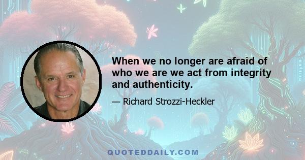 When we no longer are afraid of who we are we act from integrity and authenticity.
