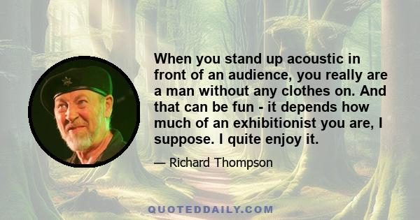 When you stand up acoustic in front of an audience, you really are a man without any clothes on. And that can be fun - it depends how much of an exhibitionist you are, I suppose. I quite enjoy it.