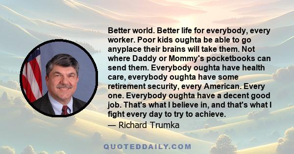 Better world. Better life for everybody, every worker. Poor kids oughta be able to go anyplace their brains will take them. Not where Daddy or Mommy's pocketbooks can send them. Everybody oughta have health care,