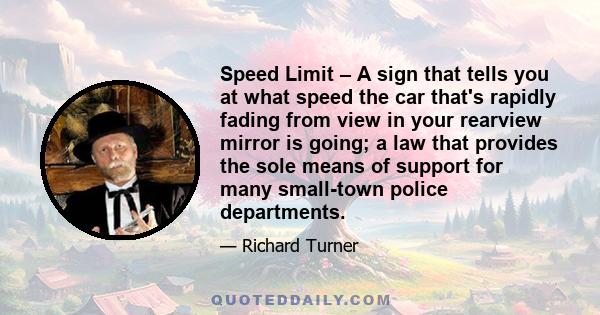 Speed Limit – A sign that tells you at what speed the car that's rapidly fading from view in your rearview mirror is going; a law that provides the sole means of support for many small-town police departments.