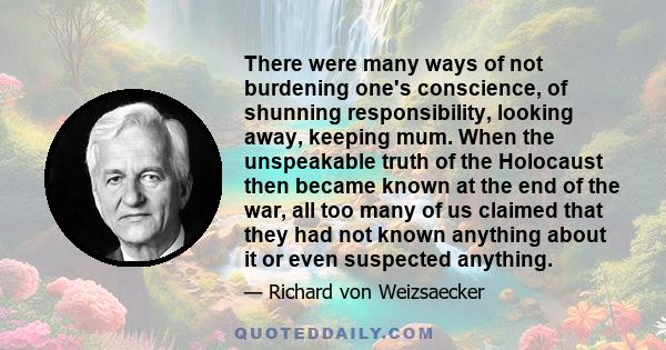 There were many ways of not burdening one's conscience, of shunning responsibility, looking away, keeping mum. When the unspeakable truth of the Holocaust then became known at the end of the war, all too many of us