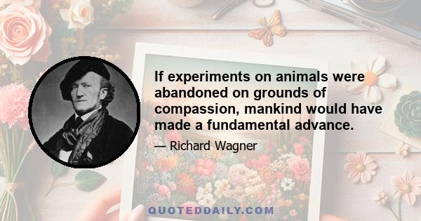 If experiments on animals were abandoned on grounds of compassion, mankind would have made a fundamental advance.