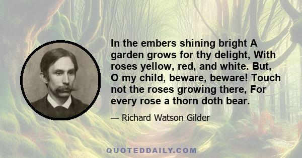 In the embers shining bright A garden grows for thy delight, With roses yellow, red, and white. But, O my child, beware, beware! Touch not the roses growing there, For every rose a thorn doth bear.