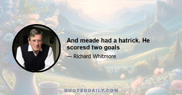 And meade had a hatrick. He scoresd two goals