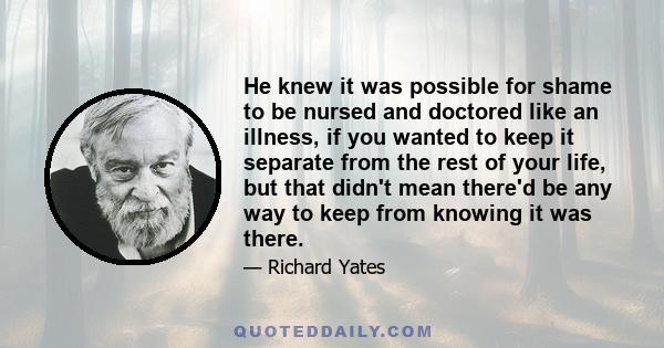 He knew it was possible for shame to be nursed and doctored like an illness, if you wanted to keep it separate from the rest of your life, but that didn't mean there'd be any way to keep from knowing it was there.