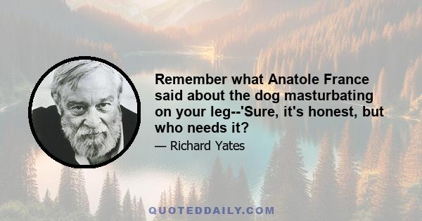 Remember what Anatole France said about the dog masturbating on your leg--'Sure, it's honest, but who needs it?