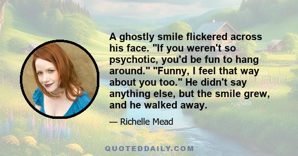 A ghostly smile flickered across his face. If you weren't so psychotic, you'd be fun to hang around. Funny, I feel that way about you too. He didn't say anything else, but the smile grew, and he walked away.