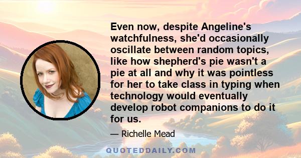 Even now, despite Angeline's watchfulness, she'd occasionally oscillate between random topics, like how shepherd's pie wasn't a pie at all and why it was pointless for her to take class in typing when technology would